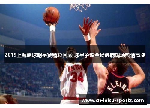 2019上海篮球明星赛精彩回顾 球星争锋全场沸腾现场热情高涨