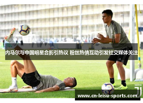 内马尔与中国明星合影引热议 粉丝热情互动引发社交媒体关注