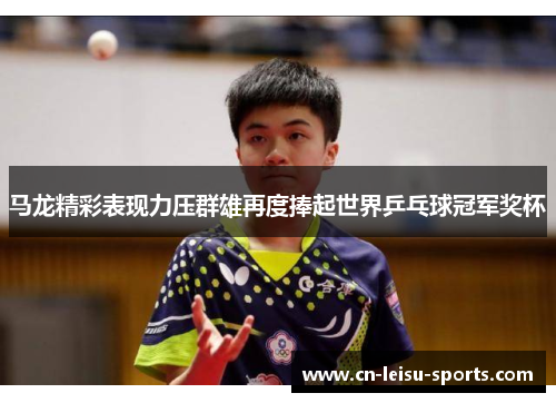 马龙精彩表现力压群雄再度捧起世界乒乓球冠军奖杯